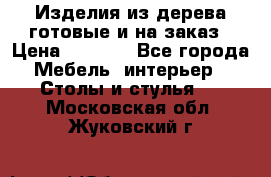 Изделия из дерева готовые и на заказ › Цена ­ 1 500 - Все города Мебель, интерьер » Столы и стулья   . Московская обл.,Жуковский г.